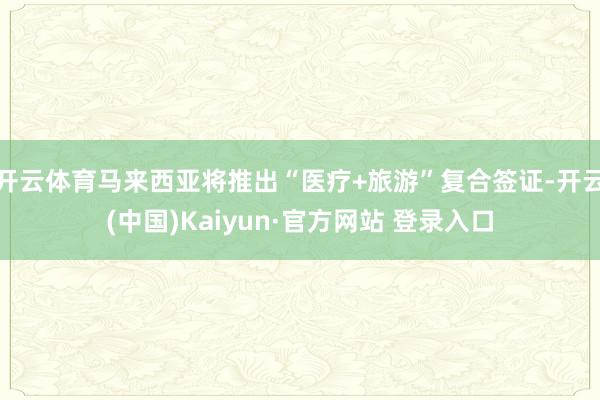开云体育马来西亚将推出“医疗+旅游”复合签证-开云(中国)Kaiyun·官方网站 登录入口