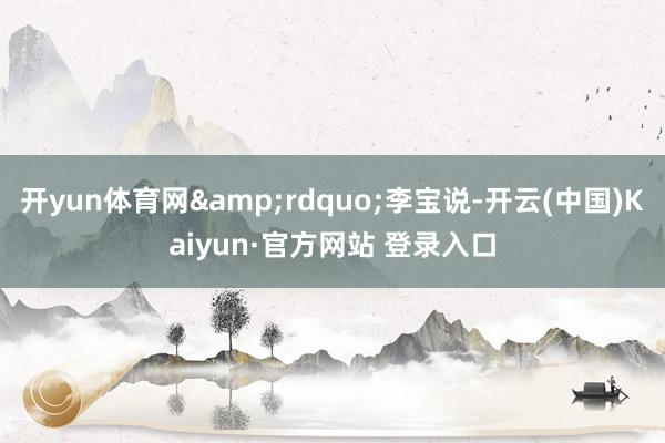 开yun体育网”李宝说-开云(中国)Kaiyun·官方网站 登录入口