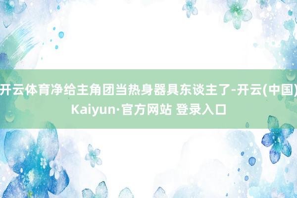 开云体育净给主角团当热身器具东谈主了-开云(中国)Kaiyun·官方网站 登录入口