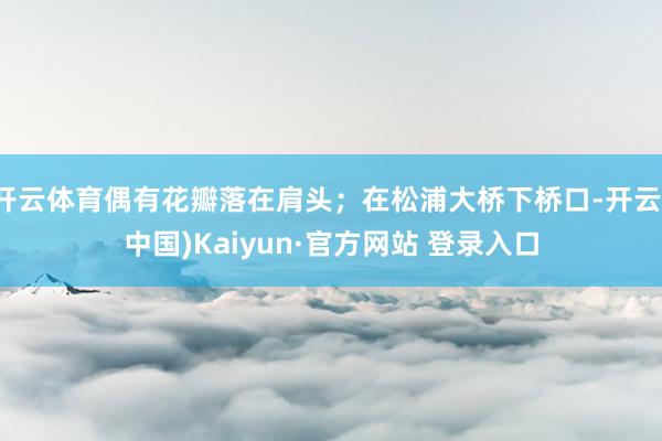 开云体育偶有花瓣落在肩头；在松浦大桥下桥口-开云(中国)Kaiyun·官方网站 登录入口
