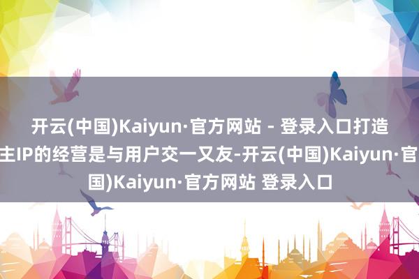 开云(中国)Kaiyun·官方网站 - 登录入口打造企业家个东说念主IP的经营是与用户交一又友-开云(中国)Kaiyun·官方网站 登录入口