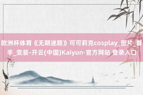 欧洲杯体育《无期迷路》可可莉克cosplay_图片_着手_变装-开云(中国)Kaiyun·官方网站 登录入口
