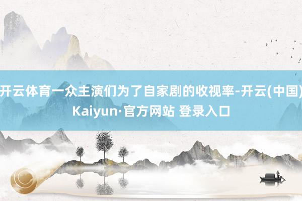 开云体育一众主演们为了自家剧的收视率-开云(中国)Kaiyun·官方网站 登录入口