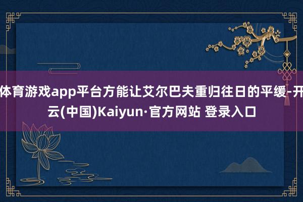 体育游戏app平台方能让艾尔巴夫重归往日的平缓-开云(中国)Kaiyun·官方网站 登录入口