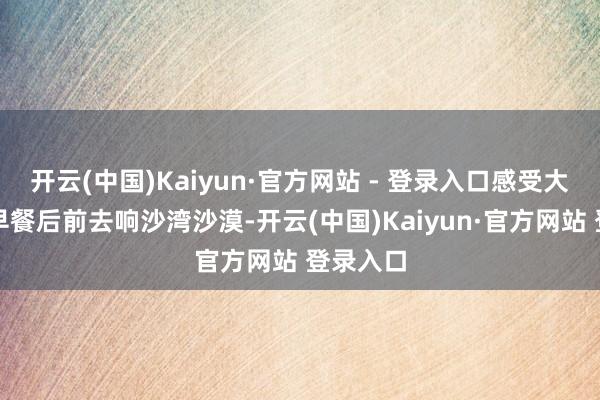 开云(中国)Kaiyun·官方网站 - 登录入口感受大漠称心早餐后前去响沙湾沙漠-开云(中国)Kaiyun·官方网站 登录入口