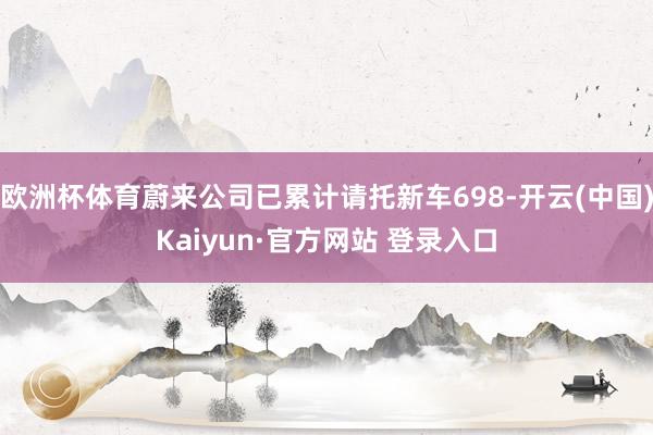 欧洲杯体育蔚来公司已累计请托新车698-开云(中国)Kaiyun·官方网站 登录入口