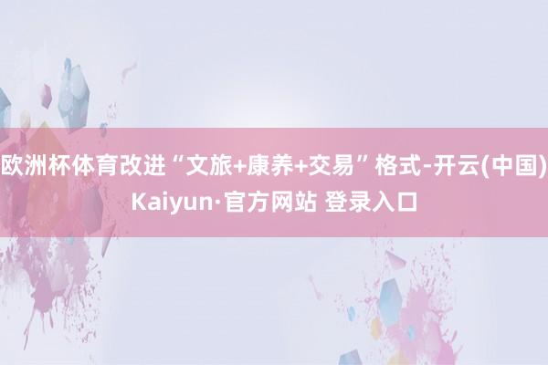欧洲杯体育改进“文旅+康养+交易”格式-开云(中国)Kaiyun·官方网站 登录入口