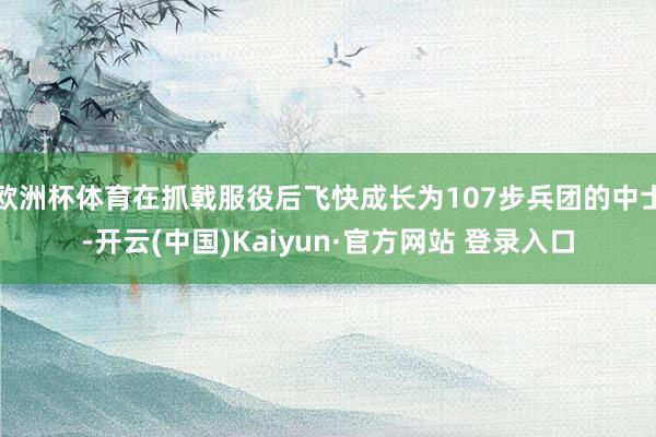 欧洲杯体育在抓戟服役后飞快成长为107步兵团的中士-开云(中国)Kaiyun·官方网站 登录入口
