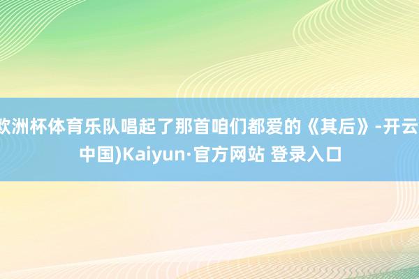 欧洲杯体育乐队唱起了那首咱们都爱的《其后》-开云(中国)Kaiyun·官方网站 登录入口