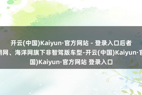 开云(中国)Kaiyun·官方网站 - 登录入口后者再次官宣针对王朝网、海洋网旗下非智驾版车型-开云(中国)Kaiyun·官方网站 登录入口