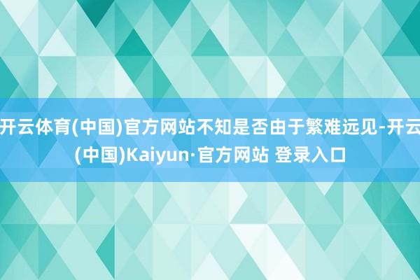 开云体育(中国)官方网站不知是否由于繁难远见-开云(中国)Kaiyun·官方网站 登录入口