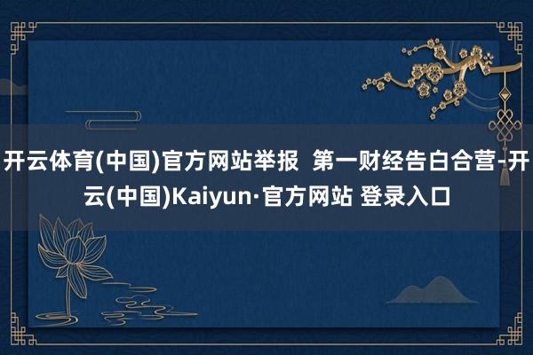 开云体育(中国)官方网站举报  第一财经告白合营-开云(中国)Kaiyun·官方网站 登录入口