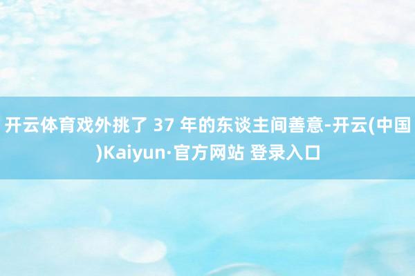 开云体育戏外挑了 37 年的东谈主间善意-开云(中国)Kaiyun·官方网站 登录入口