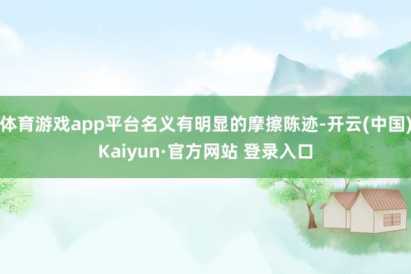 体育游戏app平台名义有明显的摩擦陈迹-开云(中国)Kaiyun·官方网站 登录入口
