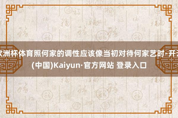 欧洲杯体育照何家的调性应该像当初对待何家艺时-开云(中国)Kaiyun·官方网站 登录入口