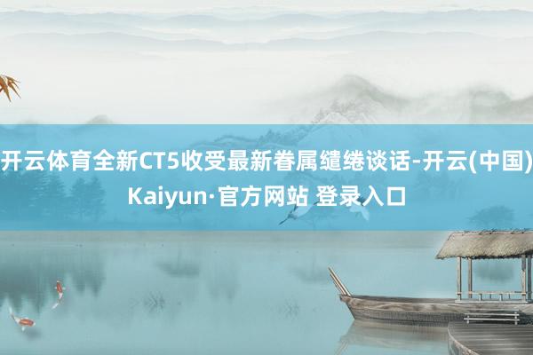 开云体育全新CT5收受最新眷属缱绻谈话-开云(中国)Kaiyun·官方网站 登录入口