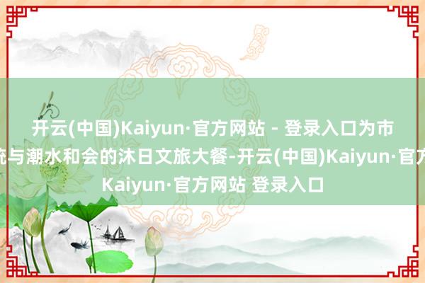 开云(中国)Kaiyun·官方网站 - 登录入口为市民搭客打造传统与潮水和会的沐日文旅大餐-开云(中国)Kaiyun·官方网站 登录入口