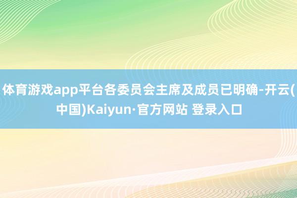 体育游戏app平台各委员会主席及成员已明确-开云(中国)Kaiyun·官方网站 登录入口