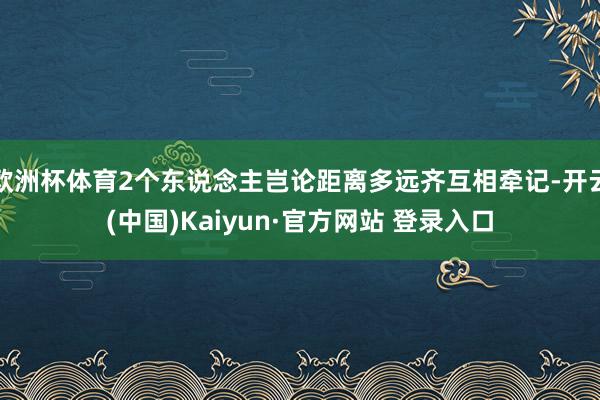 欧洲杯体育2个东说念主岂论距离多远齐互相牵记-开云(中国)Kaiyun·官方网站 登录入口