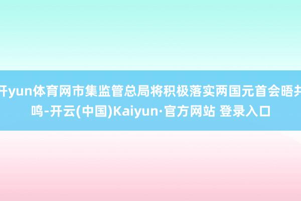 开yun体育网市集监管总局将积极落实两国元首会晤共鸣-开云(中国)Kaiyun·官方网站 登录入口