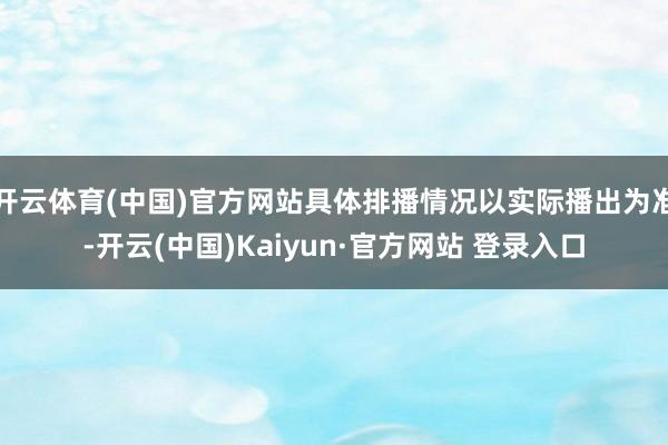 开云体育(中国)官方网站具体排播情况以实际播出为准-开云(中国)Kaiyun·官方网站 登录入口