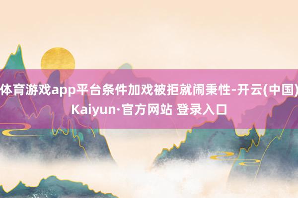 体育游戏app平台条件加戏被拒就闹秉性-开云(中国)Kaiyun·官方网站 登录入口