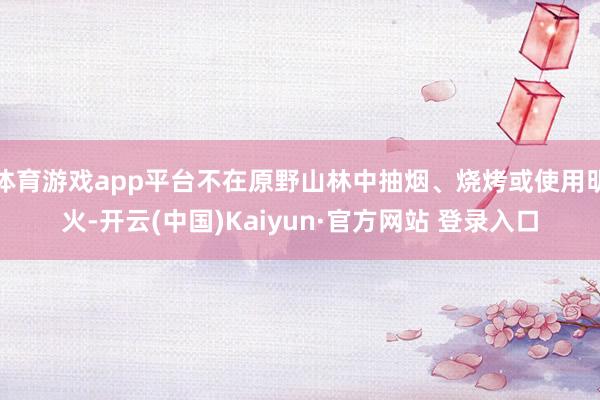体育游戏app平台不在原野山林中抽烟、烧烤或使用明火-开云(中国)Kaiyun·官方网站 登录入口