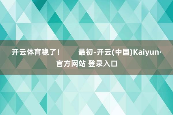 开云体育稳了！       最初-开云(中国)Kaiyun·官方网站 登录入口