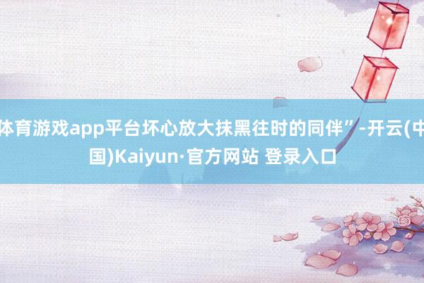 体育游戏app平台坏心放大抹黑往时的同伴”-开云(中国)Kaiyun·官方网站 登录入口