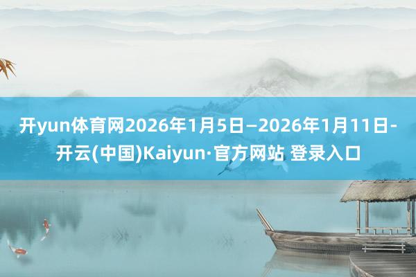 开yun体育网2026年1月5日—2026年1月11日-开云(中国)Kaiyun·官方网站 登录入口