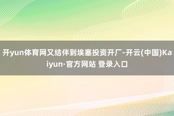 开yun体育网又结伴到埃塞投资开厂-开云(中国)Kaiyun·官方网站 登录入口