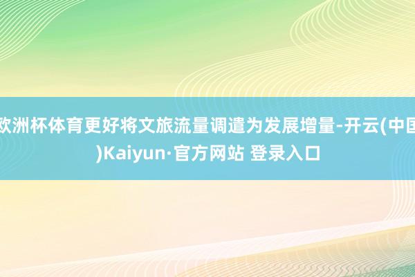 欧洲杯体育更好将文旅流量调遣为发展增量-开云(中国)Kaiyun·官方网站 登录入口