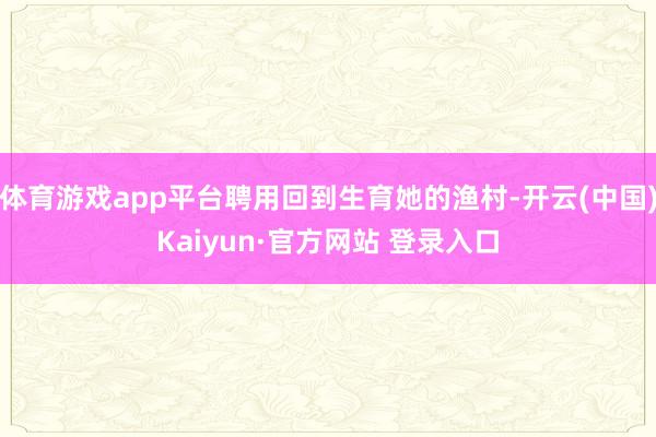 体育游戏app平台聘用回到生育她的渔村-开云(中国)Kaiyun·官方网站 登录入口