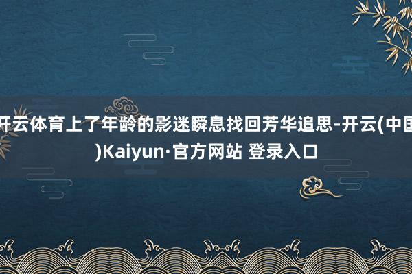 开云体育上了年龄的影迷瞬息找回芳华追思-开云(中国)Kaiyun·官方网站 登录入口
