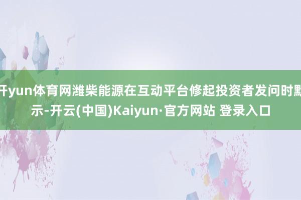 开yun体育网潍柴能源在互动平台修起投资者发问时默示-开云(中国)Kaiyun·官方网站 登录入口