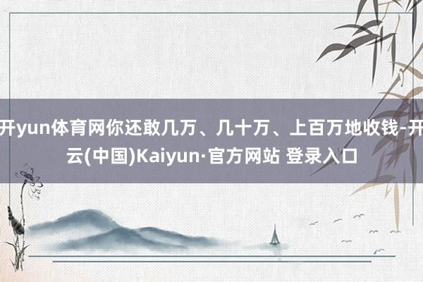 开yun体育网你还敢几万、几十万、上百万地收钱-开云(中国)Kaiyun·官方网站 登录入口