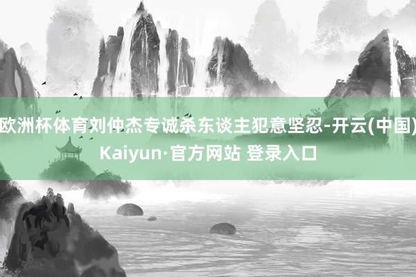 欧洲杯体育刘仲杰专诚杀东谈主犯意坚忍-开云(中国)Kaiyun·官方网站 登录入口