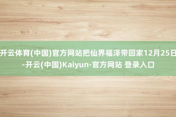 开云体育(中国)官方网站把仙界福泽带回家12月25日-开云(中国)Kaiyun·官方网站 登录入口