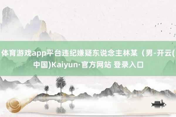 体育游戏app平台违纪嫌疑东说念主林某（男-开云(中国)Kaiyun·官方网站 登录入口