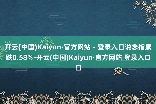 开云(中国)Kaiyun·官方网站 - 登录入口说念指累跌0.58%-开云(中国)Kaiyun·官方网站 登录入口