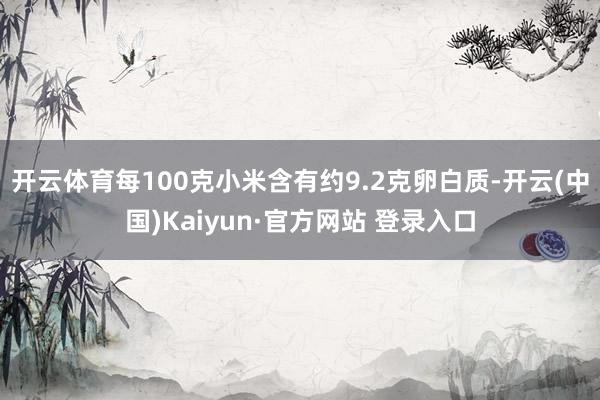 开云体育每100克小米含有约9.2克卵白质-开云(中国)Kaiyun·官方网站 登录入口