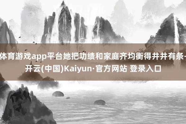 体育游戏app平台她把功绩和家庭齐均衡得井井有条-开云(中国)Kaiyun·官方网站 登录入口