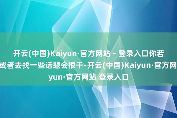 开云(中国)Kaiyun·官方网站 - 登录入口你若是不去抒发或者去找一些话题会很干-开云(中国)Kaiyun·官方网站 登录入口