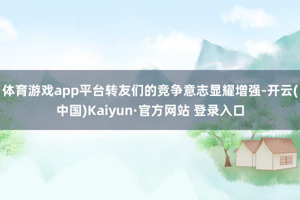 体育游戏app平台转友们的竞争意志显耀增强-开云(中国)Kaiyun·官方网站 登录入口