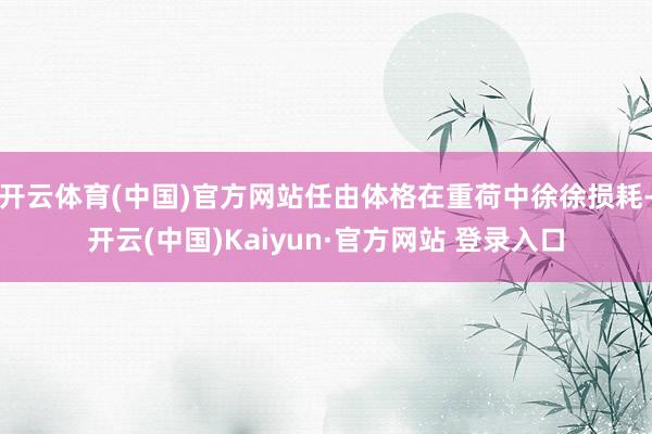 开云体育(中国)官方网站任由体格在重荷中徐徐损耗-开云(中国)Kaiyun·官方网站 登录入口