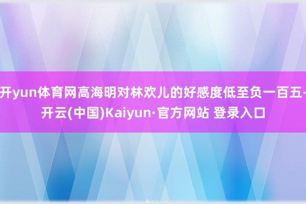 开yun体育网高海明对林欢儿的好感度低至负一百五-开云(中国)Kaiyun·官方网站 登录入口
