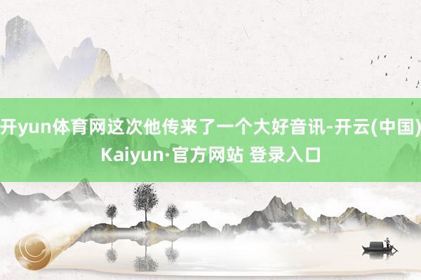 开yun体育网这次他传来了一个大好音讯-开云(中国)Kaiyun·官方网站 登录入口