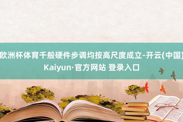 欧洲杯体育千般硬件步调均按高尺度成立-开云(中国)Kaiyun·官方网站 登录入口