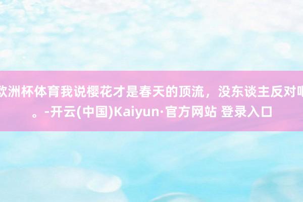 欧洲杯体育我说樱花才是春天的顶流，没东谈主反对吧。-开云(中国)Kaiyun·官方网站 登录入口