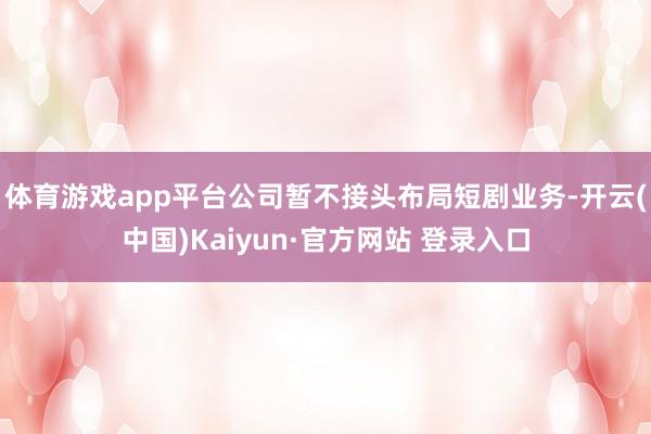 体育游戏app平台公司暂不接头布局短剧业务-开云(中国)Kaiyun·官方网站 登录入口